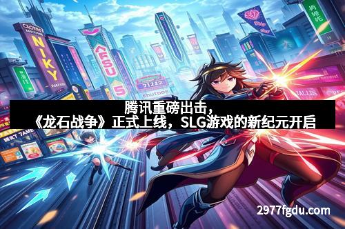 腾讯重磅出击，《龙石战争》正式上线，SLG游戏的新纪元开启